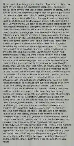 At the heart of sociology's investigation of society is a distinctive point of view called the sociological perspective. sociology's special point of view that sees general patterns of society in the lives of particular people sociologists look for general patterns in the behavior of particular people. Although every individual is unique, society shapes the lives of people in various categories (such as children and adults, women and men, the rich and the poor) very differently. we begin to see the world sociologically by realizing how the general categories into which we fall shape our particular life experiences. For example, the social world guides people to select marriage partners from within their own social categories. why majority of married couples are about the same age, have similar educational backgrounds, and share the same racial and ethnic identity. What about social class? How does social class position affect what women look for in a spouse? found that higher-income women typically expected the men they married to be sensitive to others, to talk readily, and to share feelings and experiences. Lower-income women had different expectations and were looking for men who did not drink too much, were not violent, and held steady jobs. what women expect in a marriage partner has a lot to do with social class position. power of society to guide our actions, thoughts, and feelings. We may think that marriage results simply from the personal feeling of love. Yet the sociological perspective shows us that factors such as our sex, age, race, and social class guide our selection of a partner The society in which we live has a lot to do with our everyday choices in food, clothing, music, schooling, jobs, and just about everything else. Even the most "personal" decisions we make turn out to be shaped by society. To see how society shapes personal choices, consider the decision of suicide. Durkheim- women and catholics than men and Protestants have lower risk because they have strong community, greater social cohesion, decrease risk of committing suicide , more social integration: Categories of people with strong social ties had low suicide rates, and more individualistic people had high suicide rates. In Durkheim's time, men had much Living in poor countries, women tend to have more children ( less education and job opportunities so their lives centered more around the home, less access to birth control, reveals to us that society shapes what we think and do in patterned ways. Society, in general, acts differently on various categories of people.- gender and income distribution (men tend to make more than women) two situations help people see clearly how society shapes individual lives—living on the margins of society (e.g, being black in America, more cognizant of the oppression race has) and living through a social crisis (e.g., GD instead of people thinking something was wrong with them because they couldn't find a job, took a sociological approach and realized that they couldn't find a job because there were none)