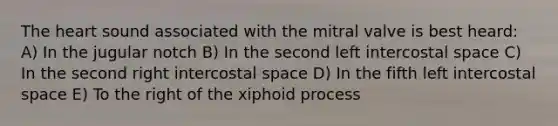 The heart sound associated with the mitral valve is best heard: A) In the jugular notch B) In the second left intercostal space C) In the second right intercostal space D) In the fifth left intercostal space E) To the right of the xiphoid process