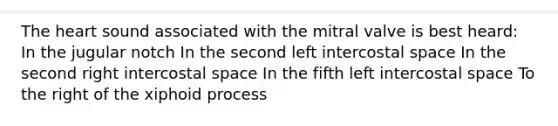 The heart sound associated with the mitral valve is best heard: In the jugular notch In the second left intercostal space In the second right intercostal space In the fifth left intercostal space To the right of the xiphoid process