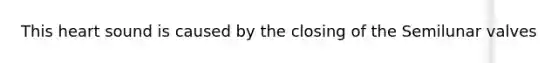 This heart sound is caused by the closing of the Semilunar valves