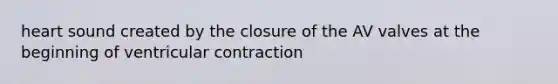 heart sound created by the closure of the AV valves at the beginning of ventricular contraction