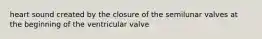 heart sound created by the closure of the semilunar valves at the beginning of the ventricular valve