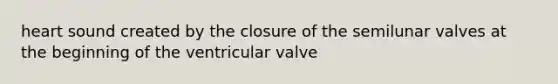 heart sound created by the closure of the semilunar valves at the beginning of the ventricular valve