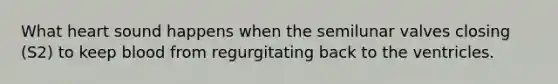 What heart sound happens when the semilunar valves closing (S2) to keep blood from regurgitating back to the ventricles.