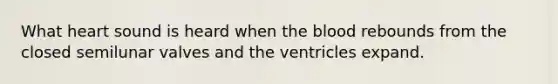 What heart sound is heard when the blood rebounds from the closed semilunar valves and the ventricles expand.