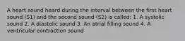 A heart sound heard during the interval between the first heart sound (S1) and the second sound (S2) is called: 1. A systolic sound 2. A diastolic sound 3. An atrial filling sound 4. A ventricular contraction sound