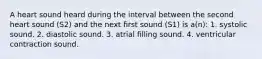 A heart sound heard during the interval between the second heart sound (S2) and the next first sound (S1) is a(n): 1. systolic sound. 2. diastolic sound. 3. atrial filling sound. 4. ventricular contraction sound.