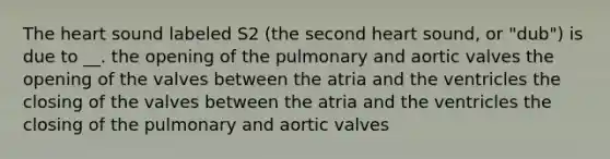 <a href='https://www.questionai.com/knowledge/kya8ocqc6o-the-heart' class='anchor-knowledge'>the heart</a> sound labeled S2 (the second heart sound, or "dub") is due to __. the opening of the pulmonary and aortic valves the opening of the valves between the atria and the ventricles the closing of the valves between the atria and the ventricles the closing of the pulmonary and aortic valves