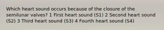 Which heart sound occurs because of the closure of the semilunar valves? 1 First heart sound (S1) 2 Second heart sound (S2) 3 Third heart sound (S3) 4 Fourth heart sound (S4)