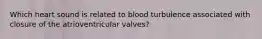 Which heart sound is related to blood turbulence associated with closure of the atrioventricular valves?