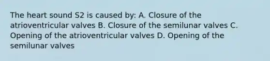 The heart sound S2 is caused by: A. Closure of the atrioventricular valves B. Closure of the semilunar valves C. Opening of the atrioventricular valves D. Opening of the semilunar valves