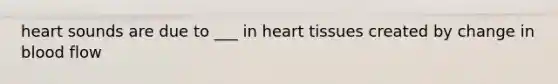 heart sounds are due to ___ in heart tissues created by change in blood flow