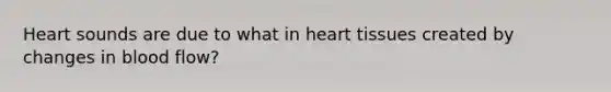 Heart sounds are due to what in heart tissues created by changes in blood flow?