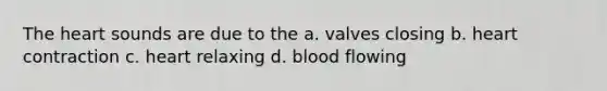 The heart sounds are due to the a. valves closing b. heart contraction c. heart relaxing d. blood flowing