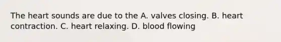 The heart sounds are due to the A. valves closing. B. heart contraction. C. heart relaxing. D. blood flowing