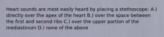 Heart sounds are most easily heard by placing a stethoscope: A.) directly over the apex of the heart B.) over the space between the first and second ribs C.) over the upper portion of the mediastinum D.) none of the above