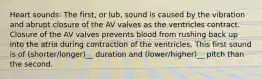 Heart sounds: The first, or lub, sound is caused by the vibration and abrupt closure of the AV valves as the ventricles contract. Closure of the AV valves prevents blood from rushing back up into the atria during contraction of the ventricles. This first sound is of (shorter/longer)__ duration and (lower/higher)__ pitch than the second.