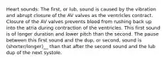 Heart sounds: The first, or lub, sound is caused by the vibration and abrupt closure of the AV valves as the ventricles contract. Closure of the AV valves prevents blood from rushing back up into the atria during contraction of the ventricles. This first sound is of longer duration and lower pitch than the second. The pause between this first sound and the dup, or second, sound is (shorter/longer)__ than that after the second sound and the lub dup of the next systole.