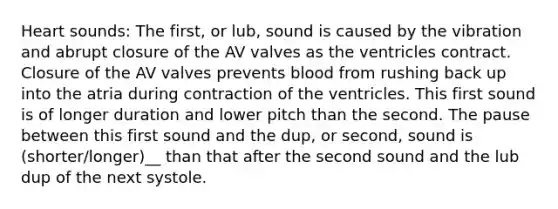 Heart sounds: The first, or lub, sound is caused by the vibration and abrupt closure of the AV valves as the ventricles contract. Closure of the AV valves prevents blood from rushing back up into the atria during contraction of the ventricles. This first sound is of longer duration and lower pitch than the second. The pause between this first sound and the dup, or second, sound is (shorter/longer)__ than that after the second sound and the lub dup of the next systole.