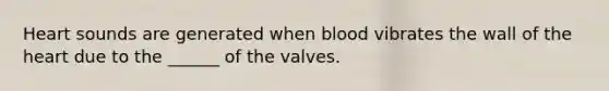 Heart sounds are generated when blood vibrates the wall of the heart due to the ______ of the valves.