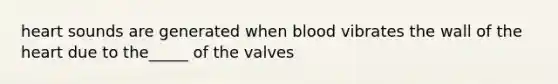 heart sounds are generated when blood vibrates the wall of the heart due to the_____ of the valves