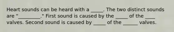 Heart sounds can be heard with a _____. The two distinct sounds are "_________." First sound is caused by the _____ of the ____ valves. Second sound is caused by _____ of the ______ valves.