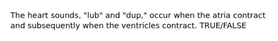 The heart sounds, "lub" and "dup," occur when the atria contract and subsequently when the ventricles contract. TRUE/FALSE