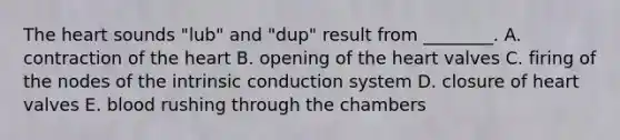 The heart sounds "lub" and "dup" result from ________. A. contraction of the heart B. opening of the heart valves C. firing of the nodes of the intrinsic conduction system D. closure of heart valves E. blood rushing through the chambers