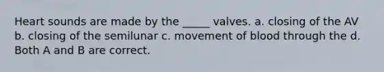 Heart sounds are made by the _____ valves. a. closing of the AV b. closing of the semilunar c. movement of blood through the d. Both A and B are correct.