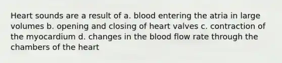 Heart sounds are a result of a. blood entering the atria in large volumes b. opening and closing of heart valves c. contraction of the myocardium d. changes in the blood flow rate through the chambers of the heart