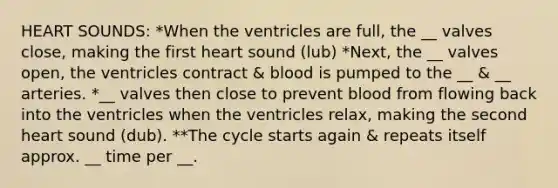 HEART SOUNDS: *When the ventricles are full, the __ valves close, making the first heart sound (lub) *Next, the __ valves open, the ventricles contract & blood is pumped to the __ & __ arteries. *__ valves then close to prevent blood from flowing back into the ventricles when the ventricles relax, making the second heart sound (dub). **The cycle starts again & repeats itself approx. __ time per __.