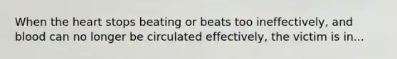 When the heart stops beating or beats too ineffectively, and blood can no longer be circulated effectively, the victim is in...