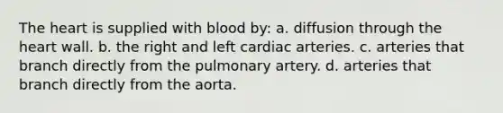 The heart is supplied with blood by: a. diffusion through the heart wall. b. the right and left cardiac arteries. c. arteries that branch directly from the pulmonary artery. d. arteries that branch directly from the aorta.