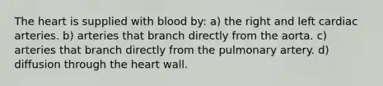 The heart is supplied with blood by: a) the right and left cardiac arteries. b) arteries that branch directly from the aorta. c) arteries that branch directly from the pulmonary artery. d) diffusion through the heart wall.