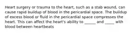 Heart surgery or trauma to the heart, such as a stab wound, can cause rapid buildup of blood in the pericardial space. The buildup of excess blood or fluid in the pericardial space compresses the heart. This can affect the heart's ability to ______ and _____ with blood between heartbeats