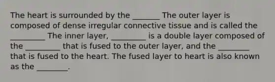 The heart is surrounded by the _______ The outer layer is composed of dense irregular connective tissue and is called the _________ The inner layer, _________ is a double layer composed of the _________ that is fused to the outer layer, and the ________ that is fused to the heart. The fused layer to heart is also known as the ________.