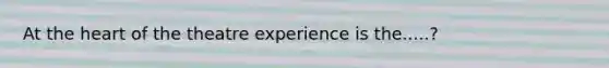 At the heart of the theatre experience is the.....?