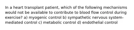 In a heart transplant patient, which of the following mechanisms would not be available to contribute to blood flow control during exercise? a) myogenic control b) sympathetic nervous system- mediated control c) metabolic control d) endothelial control