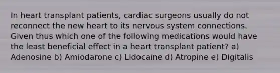 In heart transplant patients, cardiac surgeons usually do not reconnect the new heart to its nervous system connections. Given thus which one of the following medications would have the least beneficial effect in a heart transplant patient? a) Adenosine b) Amiodarone c) Lidocaine d) Atropine e) Digitalis