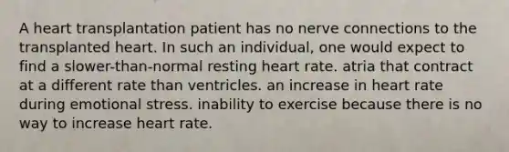 A heart transplantation patient has no nerve connections to the transplanted heart. In such an individual, one would expect to find a slower-than-normal resting heart rate. atria that contract at a different rate than ventricles. an increase in heart rate during emotional stress. inability to exercise because there is no way to increase heart rate.