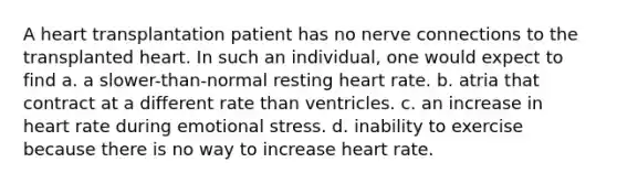 A heart transplantation patient has no nerve connections to the transplanted heart. In such an individual, one would expect to find a. a slower-than-normal resting heart rate. b. atria that contract at a different rate than ventricles. c. an increase in heart rate during emotional stress. d. inability to exercise because there is no way to increase heart rate.