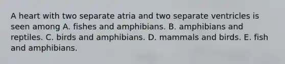 A heart with two separate atria and two separate ventricles is seen among A. fishes and amphibians. B. amphibians and reptiles. C. birds and amphibians. D. mammals and birds. E. fish and amphibians.