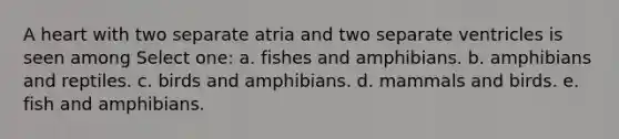 A heart with two separate atria and two separate ventricles is seen among Select one: a. fishes and amphibians. b. amphibians and reptiles. c. birds and amphibians. d. mammals and birds. e. fish and amphibians.