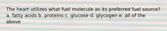 The heart utilizes what fuel molecule as its preferred fuel source? a. fatty acids b. proteins c. glucose d. glycogen e. all of the above