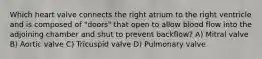Which heart valve connects the right atrium to the right ventricle and is composed of "doors" that open to allow blood flow into the adjoining chamber and shut to prevent backflow? A) Mitral valve B) Aortic valve C) Tricuspid valve D) Pulmonary valve