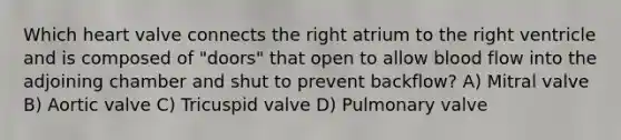 Which heart valve connects the right atrium to the right ventricle and is composed of "doors" that open to allow blood flow into the adjoining chamber and shut to prevent backflow? A) Mitral valve B) Aortic valve C) Tricuspid valve D) Pulmonary valve