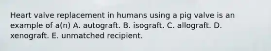 Heart valve replacement in humans using a pig valve is an example of a(n) A. autograft. B. isograft. C. allograft. D. xenograft. E. unmatched recipient.