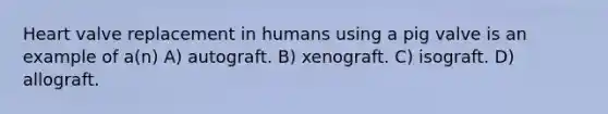 Heart valve replacement in humans using a pig valve is an example of a(n) A) autograft. B) xenograft. C) isograft. D) allograft.