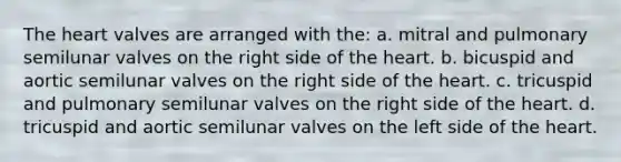 <a href='https://www.questionai.com/knowledge/kya8ocqc6o-the-heart' class='anchor-knowledge'>the heart</a> valves are arranged with the: a. mitral and pulmonary semilunar valves on the right side of the heart. b. bicuspid and aortic semilunar valves on the right side of the heart. c. tricuspid and pulmonary semilunar valves on the right side of the heart. d. tricuspid and aortic semilunar valves on the left side of the heart.