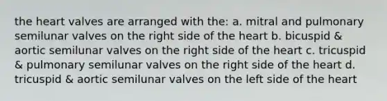 <a href='https://www.questionai.com/knowledge/kya8ocqc6o-the-heart' class='anchor-knowledge'>the heart</a> valves are arranged with the: a. mitral and pulmonary semilunar valves on the right side of the heart b. bicuspid & aortic semilunar valves on the right side of the heart c. tricuspid & pulmonary semilunar valves on the right side of the heart d. tricuspid & aortic semilunar valves on the left side of the heart